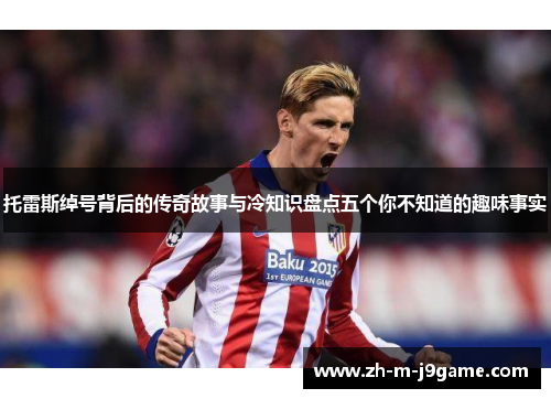 托雷斯绰号背后的传奇故事与冷知识盘点五个你不知道的趣味事实 托雷斯绰号背后的传奇故事与冷知识盘点五个你不知道的趣味事实