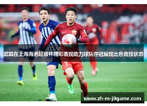 武磊在上海海港超级杯精彩表现助力球队夺冠展现出色竞技状态 武磊在上海海港超级杯精彩表现助力球队夺冠展现出色竞技状态