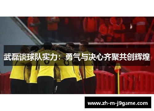 武磊谈球队实力：勇气与决心齐聚共创辉煌