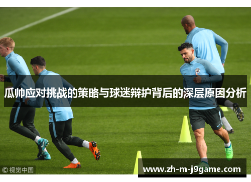 瓜帅应对挑战的策略与球迷辩护背后的深层原因分析