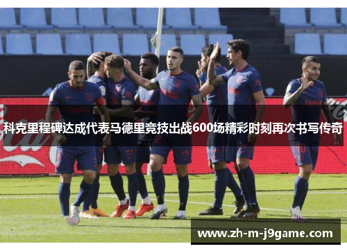 科克里程碑达成代表马德里竞技出战600场精彩时刻再次书写传奇